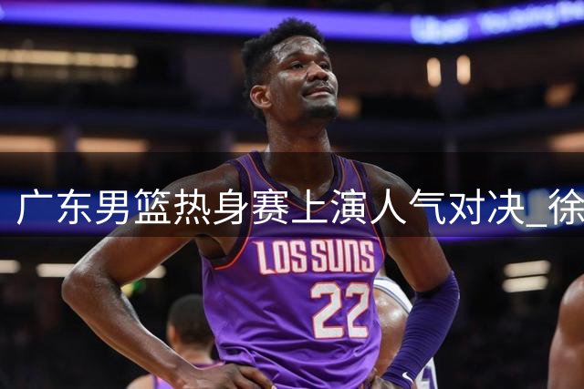 广东男篮热身赛上演人气对决 徐杰获球迷热烈追捧